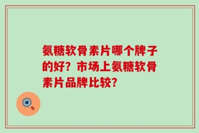 氨糖软骨素片哪个牌子的好？市场上氨糖软骨素片品牌比较？