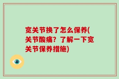 宽关节换了怎么保养(关节酸痛？了解一下宽关节保养措施)