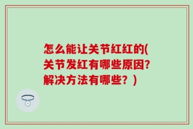 怎么能让关节红红的(关节发红有哪些原因？解决方法有哪些？)
