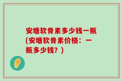 安塘软骨素多少钱一瓶(安塘软骨素价格：一瓶多少钱？)