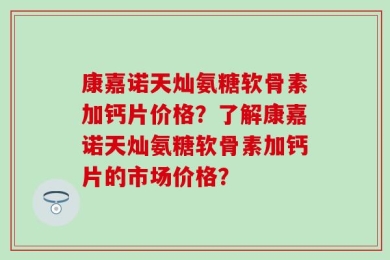 康嘉诺天灿氨糖软骨素加钙片价格？了解康嘉诺天灿氨糖软骨素加钙片的市场价格？
