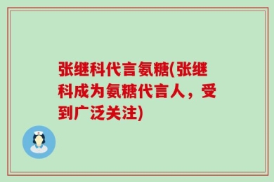 张继科代言氨糖(张继科成为氨糖代言人，受到广泛关注)