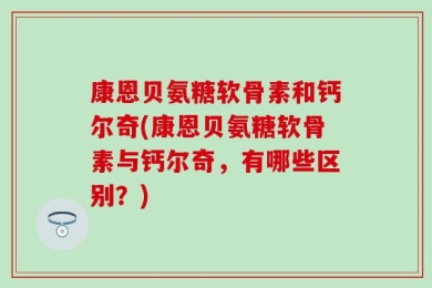 康恩贝氨糖软骨素和钙尔奇(康恩贝氨糖软骨素与钙尔奇，有哪些区别？)