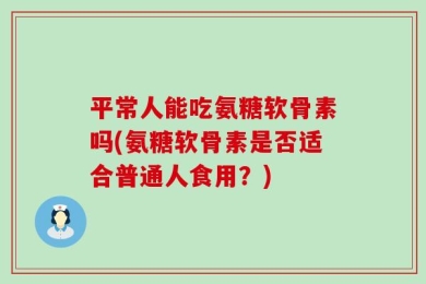 平常人能吃氨糖软骨素吗(氨糖软骨素是否适合普通人食用？)