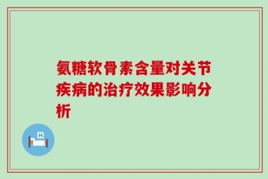 氨糖软骨素含量对关节疾病的治疗效果影响分析