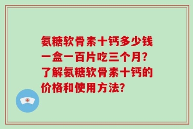 氨糖软骨素十钙多少钱一盒一百片吃三个月？了解氨糖软骨素十钙的价格和使用方法？