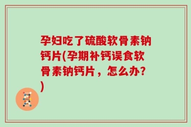 孕妇吃了硫酸软骨素钠钙片(孕期补钙误食软骨素钠钙片，怎么办？)