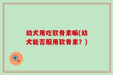 幼犬用吃软骨素嘛(幼犬能否服用软骨素？)