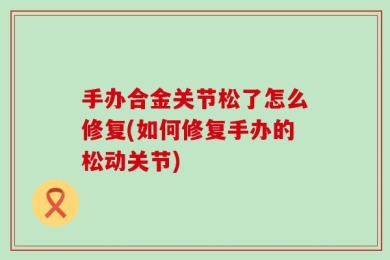 手办合金关节松了怎么修复(如何修复手办的松动关节)