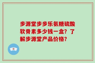步源堂步步乐氨糖硫酸软骨素多少钱一盒？了解步源堂产品价格？