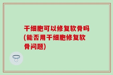 干细胞可以修复软骨吗(能否用干细胞修复软骨问题)