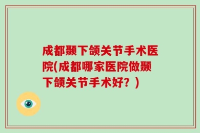 成都颞下颌关节手术医院(成都哪家医院做颞下颌关节手术好？)