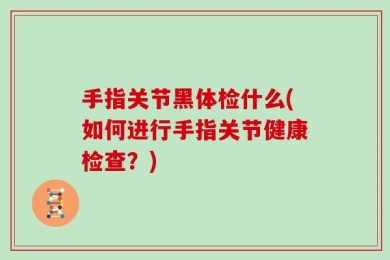 手指关节黑体检什么(如何进行手指关节健康检查？)