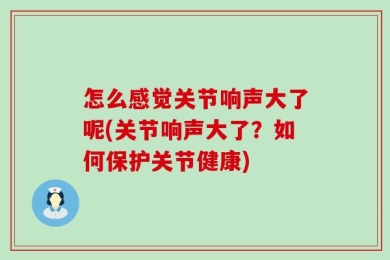 怎么感觉关节响声大了呢(关节响声大了？如何保护关节健康)