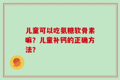 儿童可以吃氨糖软骨素嘛？儿童补钙的正确方法？
