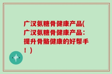 广汉氨糖骨健康产品(广汉氨糖骨健康产品：提升骨骼健康的好帮手！)
