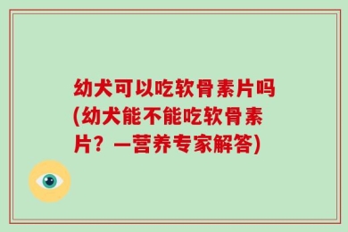 幼犬可以吃软骨素片吗(幼犬能不能吃软骨素片？—营养专家解答)