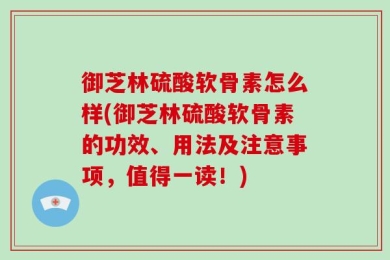 御芝林硫酸软骨素怎么样(御芝林硫酸软骨素的功效、用法及注意事项，值得一读！)