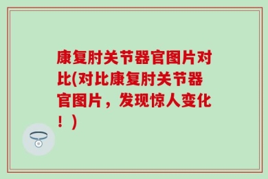 康复肘关节器官图片对比(对比康复肘关节器官图片，发现惊人变化！)