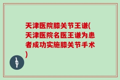 天津医院膝关节王谦(天津医院名医王谦为患者成功实施膝关节手术)