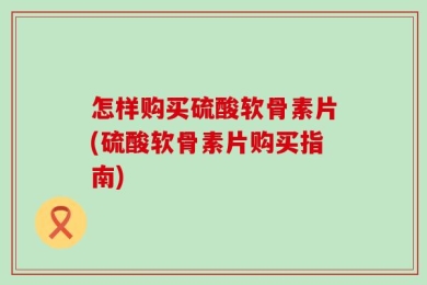 怎样购买硫酸软骨素片(硫酸软骨素片购买指南)