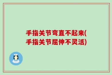 手指关节弯直不起来(手指关节屈伸不灵活)