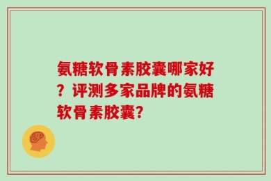 氨糖软骨素胶囊哪家好？评测多家品牌的氨糖软骨素胶囊？