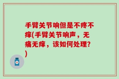 手臂关节响但是不疼不痒(手臂关节响声，无痛无痒，该如何处理？)