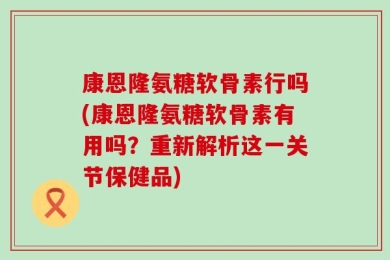 康恩隆氨糖软骨素行吗(康恩隆氨糖软骨素有用吗？重新解析这一关节保健品)