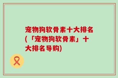 宠物狗软骨素十大排名(「宠物狗软骨素」十大排名导购)