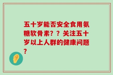 五十岁能否安全食用氨糖软骨素？？关注五十岁以上人群的健康问题？