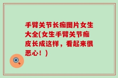 手臂关节长痂图片女生大全(女生手臂关节痂皮长成这样，看起来很恶心！)