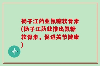 扬子江药业氨糖软骨素(扬子江药业推出氨糖软骨素，促进关节健康)