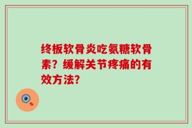 终板软骨炎吃氨糖软骨素？缓解关节疼痛的有效方法？
