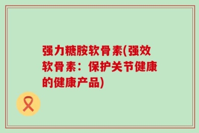 强力糖胺软骨素(强效软骨素：保护关节健康的健康产品)