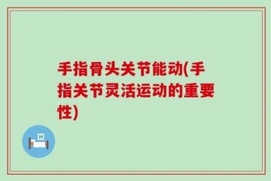 手指骨头关节能动(手指关节灵活运动的重要性)