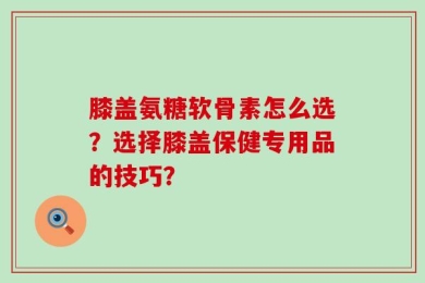 膝盖氨糖软骨素怎么选？选择膝盖保健专用品的技巧？