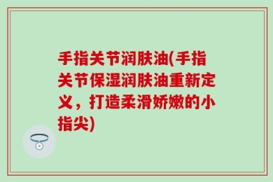 手指关节润肤油(手指关节保湿润肤油重新定义，打造柔滑娇嫩的小指尖)