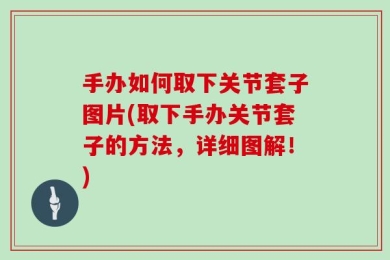 手办如何取下关节套子图片(取下手办关节套子的方法，详细图解！)
