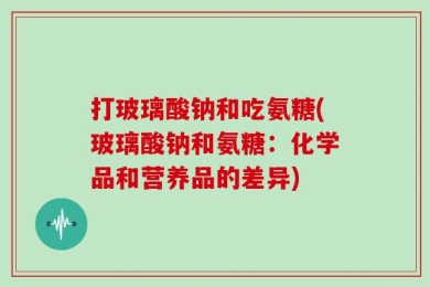 打玻璃酸钠和吃氨糖(玻璃酸钠和氨糖：化学品和营养品的差异)