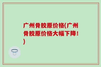 广州骨胶原价格(广州骨胶原价格大幅下降！)