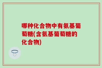 哪种化合物中有氨基葡萄糖(含氨基葡萄糖的化合物)