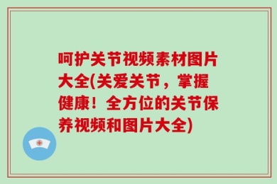 呵护关节视频素材图片大全(关爱关节，掌握健康！全方位的关节保养视频和图片大全)