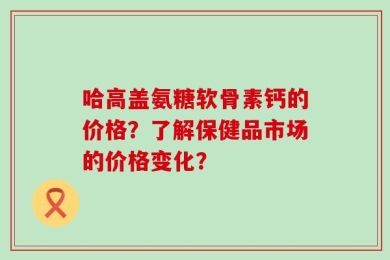 哈高盖氨糖软骨素钙的价格？了解保健品市场的价格变化？