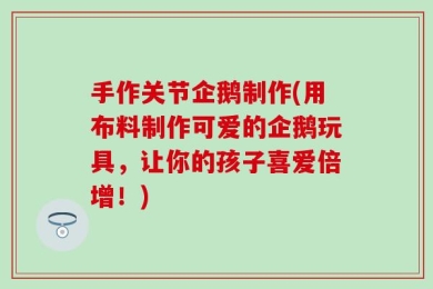 手作关节企鹅制作(用布料制作可爱的企鹅玩具，让你的孩子喜爱倍增！)