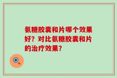 氨糖胶囊和片哪个效果好？对比氨糖胶囊和片的治疗效果？