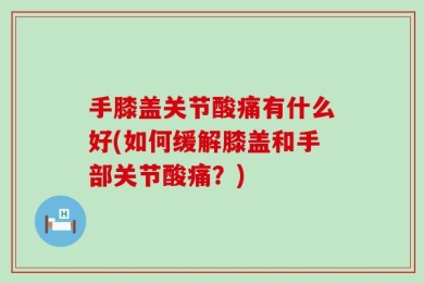 手膝盖关节酸痛有什么好(如何缓解膝盖和手部关节酸痛？)