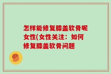 怎样能修复膝盖软骨呢女性(女性关注：如何修复膝盖软骨问题