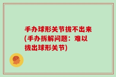 手办球形关节拔不出来(手办拆解问题：难以拔出球形关节)