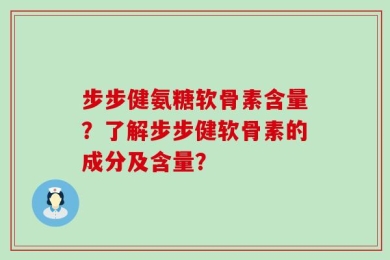 步步健氨糖软骨素含量？了解步步健软骨素的成分及含量？